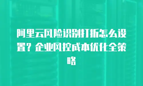 阿里云风险识别打折怎么设置？企业风控成本优化全策略