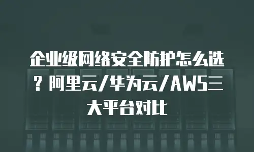 企业级网络安全防护怎么选？阿里云/华为云/AWS三大平台对比