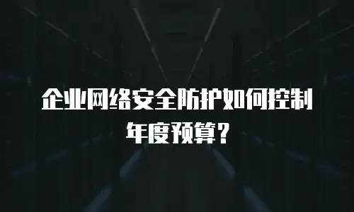 企业网络安全防护如何控制年度预算？