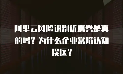 阿里云风险识别优惠券是真的吗？为什么企业常陷认知误区？