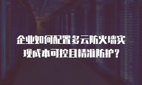 企业如何配置多云防火墙实现成本可控且精准防护？