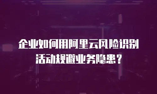 企业如何用阿里云风险识别活动规避业务隐患？