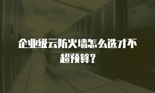 企业级云防火墙怎么选才不超预算？