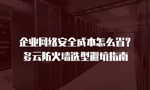 企业网络安全成本怎么省？多云防火墙选型避坑指南