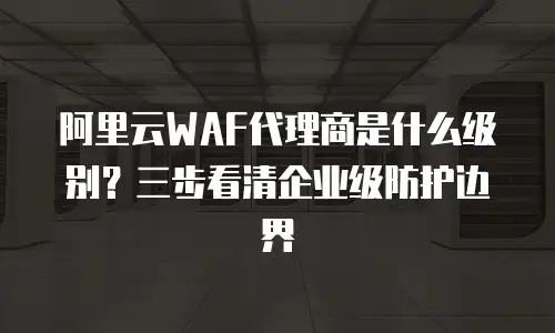 阿里云WAF代理商是什么级别？三步看清企业级防护边界