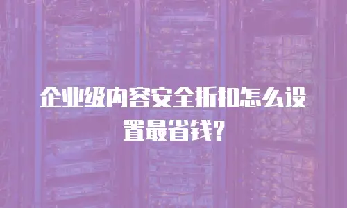 企业级内容安全折扣怎么设置最省钱？