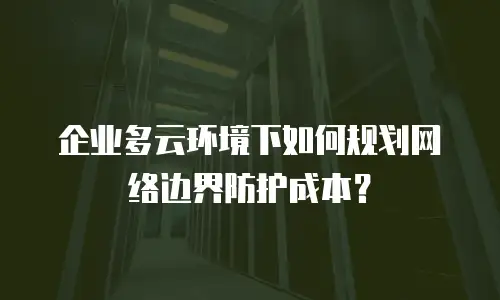 企业多云环境下如何规划网络边界防护成本？