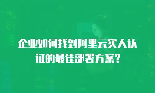 企业如何找到阿里云实人认证的最佳部署方案？