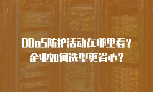 DDoS防护活动在哪里看？企业如何选型更省心？