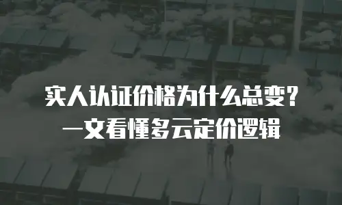 实人认证价格为什么总变？一文看懂多云定价逻辑