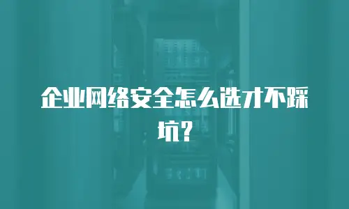 企业网络安全怎么选才不踩坑？