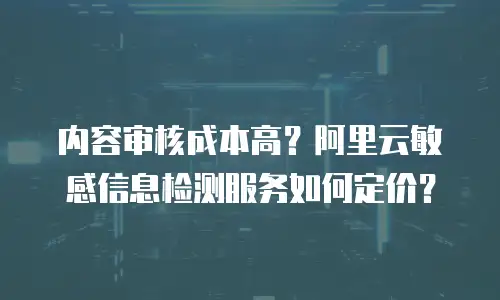 内容审核成本高？阿里云敏感信息检测服务如何定价？