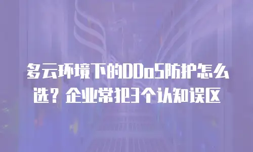 多云环境下的DDoS防护怎么选？企业常犯3个认知误区