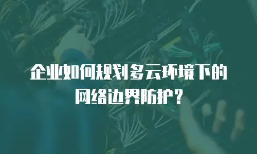 企业如何规划多云环境下的网络边界防护？