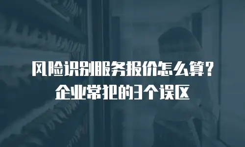 风险识别服务报价怎么算？企业常犯的3个误区