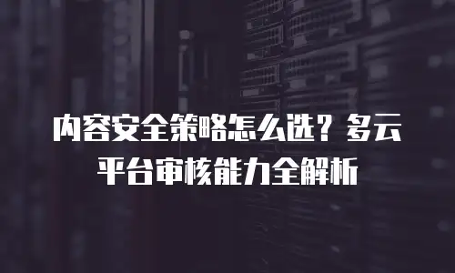 内容安全策略怎么选？多云平台审核能力全解析
