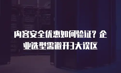 内容安全优惠如何验证？企业选型需避开3大误区