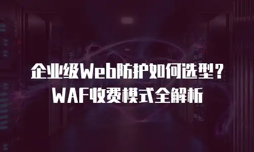 企业级Web防护如何选型？WAF收费模式全解析