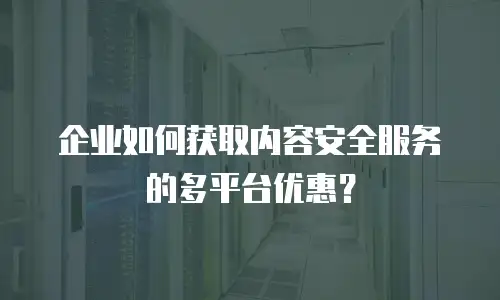 企业如何获取内容安全服务的多平台优惠？