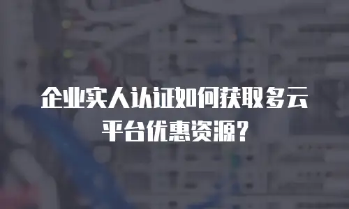 企业实人认证如何获取多云平台优惠资源？