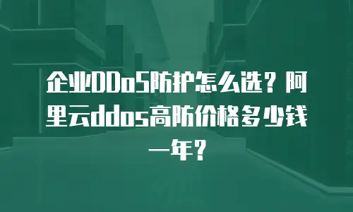 企业DDoS防护怎么选？阿里云ddos高防价格多少钱一年？
