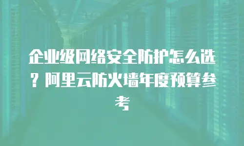 企业级网络安全防护怎么选？阿里云防火墙年度预算参考