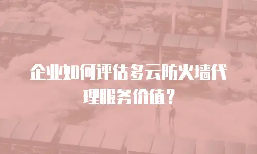 企业如何评估多云防火墙代理服务价值？