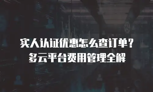 实人认证优惠怎么查订单？多云平台费用管理全解