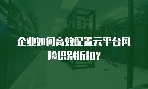 企业如何高效配置云平台风险识别折扣？