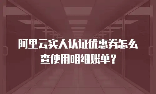 阿里云实人认证优惠券怎么查使用明细账单？
