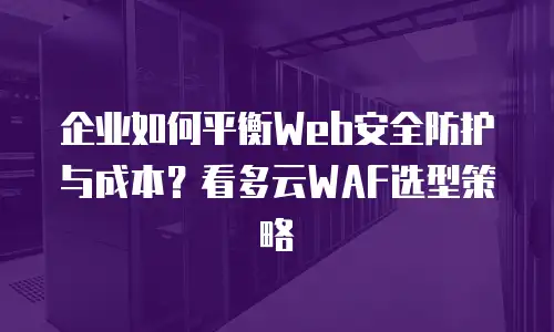 企业如何平衡Web安全防护与成本？看多云WAF选型策略