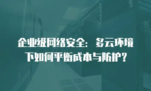 企业级网络安全：多云环境下如何平衡成本与防护？