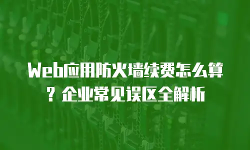 Web应用防火墙续费怎么算？企业常见误区全解析