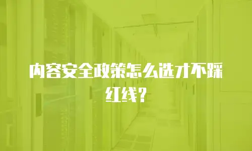 内容安全政策怎么选才不踩红线？