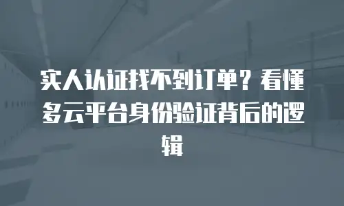 实人认证找不到订单？看懂多云平台身份验证背后的逻辑