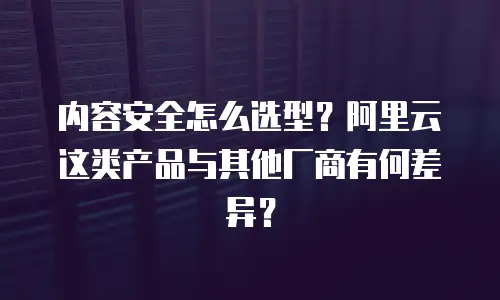 内容安全怎么选型？阿里云这类产品与其他厂商有何差异？