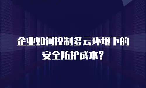 企业如何控制多云环境下的安全防护成本？