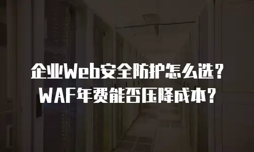 企业Web安全防护怎么选？WAF年费能否压降成本？