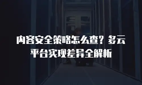 内容安全策略怎么查？多云平台实现差异全解析