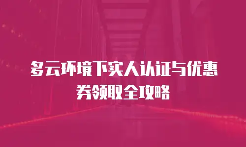 多云环境下实人认证与优惠券领取全攻略