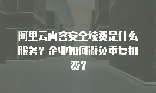阿里云内容安全续费是什么服务？企业如何避免重复扣费？