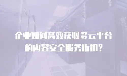 企业如何高效获取多云平台的内容安全服务折扣？