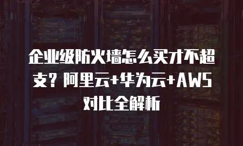 企业级防火墙怎么买才不超支？阿里云+华为云+AWS对比全解析