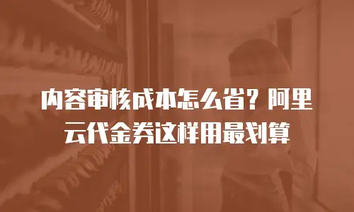 内容审核成本怎么省？阿里云代金券这样用最划算