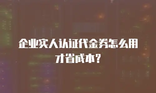 企业实人认证代金券怎么用才省成本？
