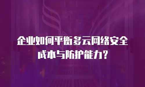 企业如何平衡多云网络安全成本与防护能力？