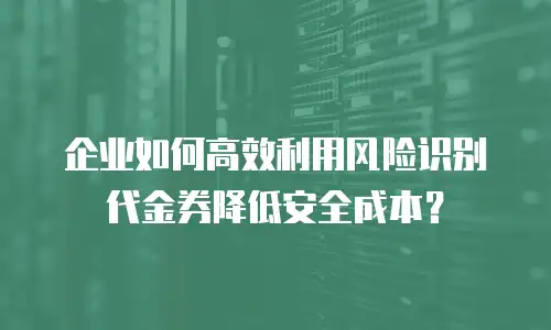 企业如何高效利用风险识别代金券降低安全成本？
