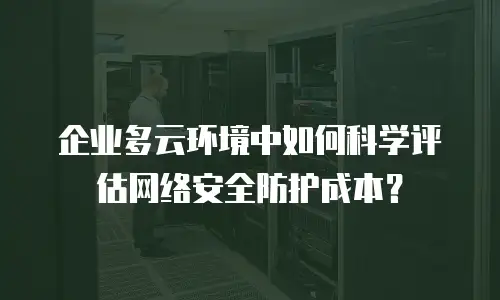 企业多云环境中如何科学评估网络安全防护成本？