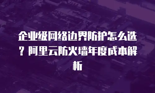 企业级网络边界防护怎么选？阿里云防火墙年度成本解析