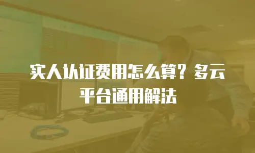 实人认证费用怎么算？多云平台通用解法